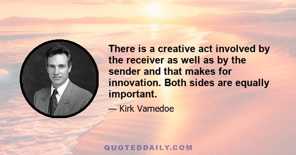 There is a creative act involved by the receiver as well as by the sender and that makes for innovation. Both sides are equally important.