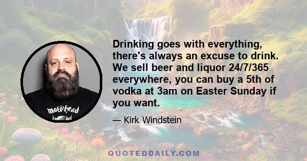 Drinking goes with everything, there's always an excuse to drink. We sell beer and liquor 24/7/365 everywhere, you can buy a 5th of vodka at 3am on Easter Sunday if you want.