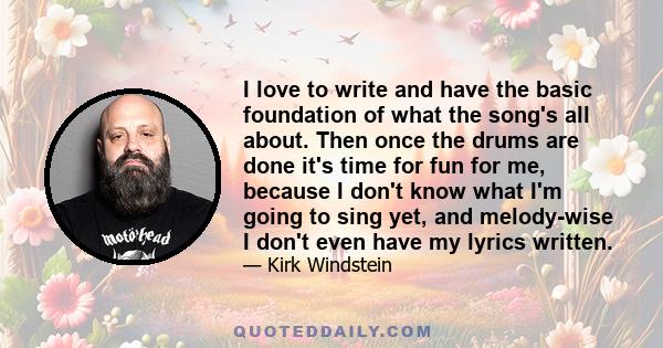 I love to write and have the basic foundation of what the song's all about. Then once the drums are done it's time for fun for me, because I don't know what I'm going to sing yet, and melody-wise I don't even have my