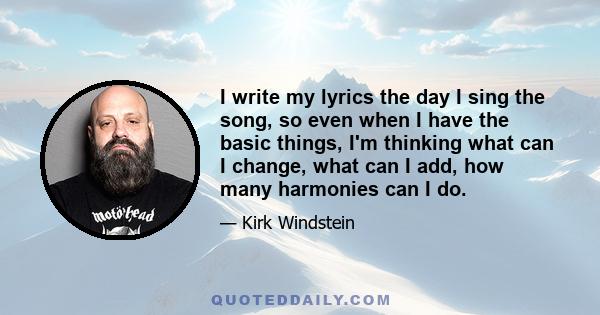 I write my lyrics the day I sing the song, so even when I have the basic things, I'm thinking what can I change, what can I add, how many harmonies can I do.