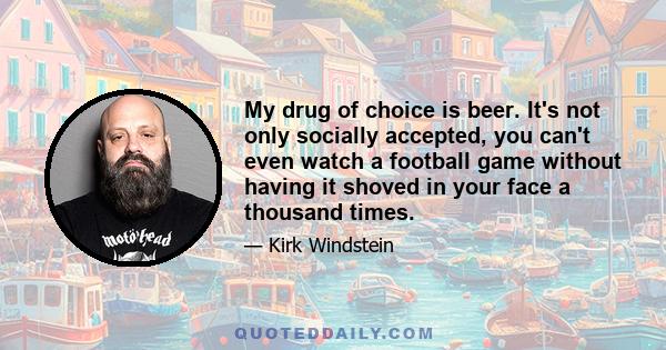 My drug of choice is beer. It's not only socially accepted, you can't even watch a football game without having it shoved in your face a thousand times.