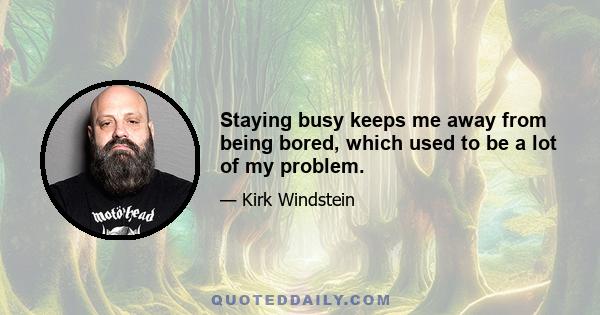 Staying busy keeps me away from being bored, which used to be a lot of my problem.