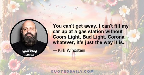 You can't get away, I can't fill my car up at a gas station without Coors Light, Bud Light, Corona, whatever, it's just the way it is.