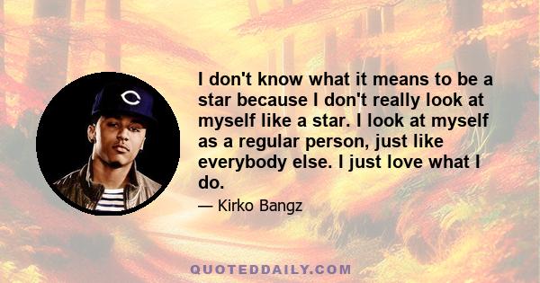 I don't know what it means to be a star because I don't really look at myself like a star. I look at myself as a regular person, just like everybody else. I just love what I do.