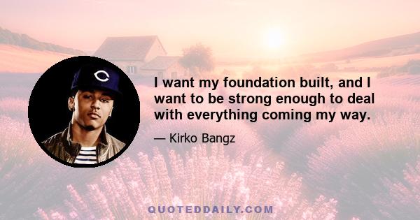 I want my foundation built, and I want to be strong enough to deal with everything coming my way.