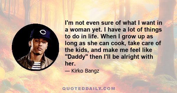 I'm not even sure of what I want in a woman yet. I have a lot of things to do in life. When I grow up as long as she can cook, take care of the kids, and make me feel like Daddy then I'll be alright with her.