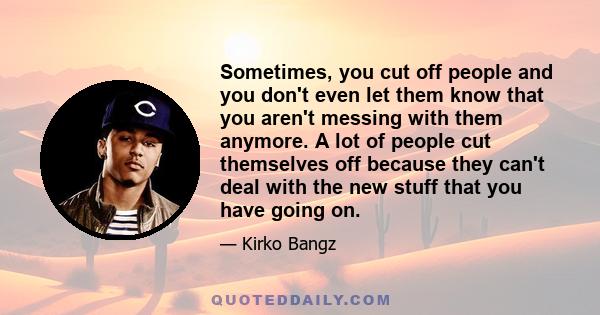 Sometimes, you cut off people and you don't even let them know that you aren't messing with them anymore. A lot of people cut themselves off because they can't deal with the new stuff that you have going on.