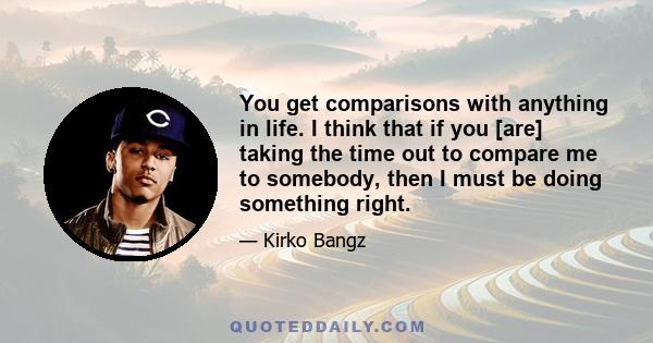 You get comparisons with anything in life. I think that if you [are] taking the time out to compare me to somebody, then I must be doing something right.