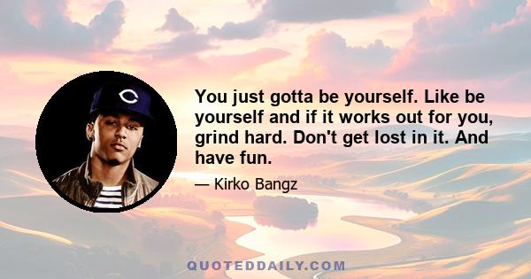 You just gotta be yourself. Like be yourself and if it works out for you, grind hard. Don't get lost in it. And have fun.