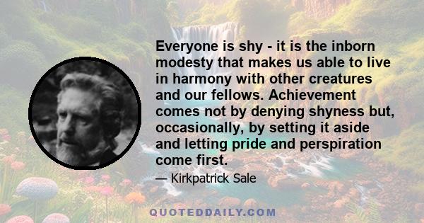 Everyone is shy - it is the inborn modesty that makes us able to live in harmony with other creatures and our fellows. Achievement comes not by denying shyness but, occasionally, by setting it aside and letting pride