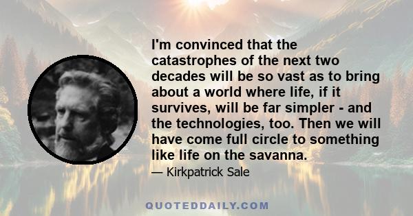 I'm convinced that the catastrophes of the next two decades will be so vast as to bring about a world where life, if it survives, will be far simpler - and the technologies, too. Then we will have come full circle to