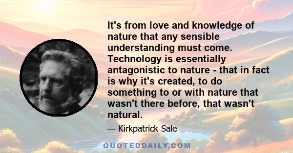 It's from love and knowledge of nature that any sensible understanding must come. Technology is essentially antagonistic to nature - that in fact is why it's created, to do something to or with nature that wasn't there