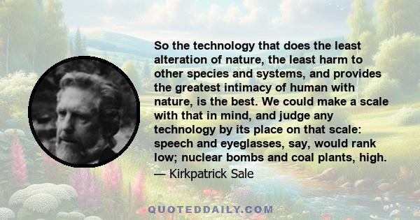 So the technology that does the least alteration of nature, the least harm to other species and systems, and provides the greatest intimacy of human with nature, is the best. We could make a scale with that in mind, and 