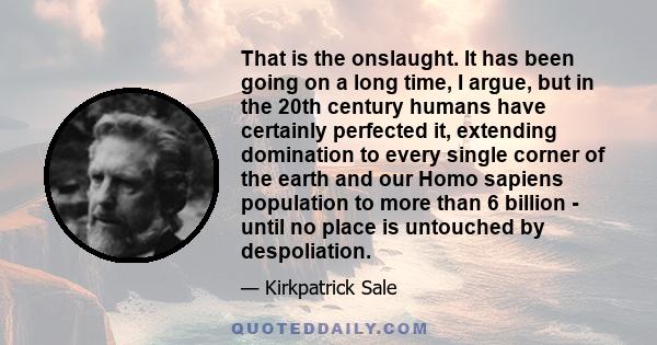 That is the onslaught. It has been going on a long time, I argue, but in the 20th century humans have certainly perfected it, extending domination to every single corner of the earth and our Homo sapiens population to