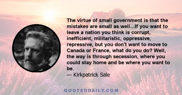 The virtue of small government is that the mistakes are small as well...If you want to leave a nation you think is corrupt, inefficient, militaristic, oppressive, repressive, but you don't want to move to Canada or