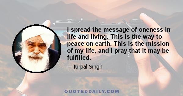 I spread the message of oneness in life and living. This is the way to peace on earth. This is the mission of my life, and I pray that it may be fulfilled.