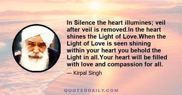 In Silence the heart illumines; veil after veil is removed.In the heart shines the Light of Love.When the Light of Love is seen shining within your heart you behold the Light in all.Your heart will be filled with love