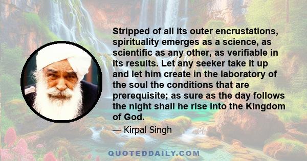 Stripped of all its outer encrustations, spirituality emerges as a science, as scientific as any other, as verifiable in its results. Let any seeker take it up and let him create in the laboratory of the soul the