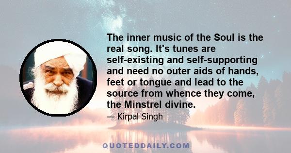 The inner music of the Soul is the real song. It's tunes are self-existing and self-supporting and need no outer aids of hands, feet or tongue and lead to the source from whence they come, the Minstrel divine.