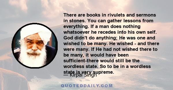 There are books in rivulets and sermons in stones. You can gather lessons from everything. If a man does nothing whatsoever he recedes into his own self. God didn't do anything; He was one and wished to be many. He