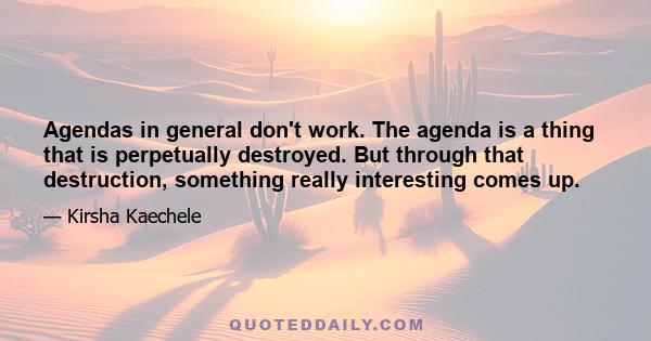 Agendas in general don't work. The agenda is a thing that is perpetually destroyed. But through that destruction, something really interesting comes up.