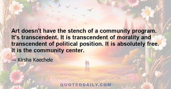 Art doesn't have the stench of a community program. It's transcendent. It is transcendent of morality and transcendent of political position. It is absolutely free. It is the community center.