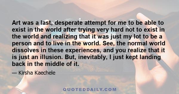 Art was a last, desperate attempt for me to be able to exist in the world after trying very hard not to exist in the world and realizing that it was just my lot to be a person and to live in the world. See, the normal