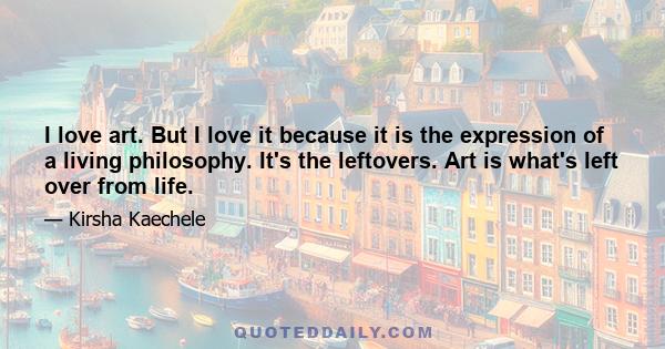 I love art. But I love it because it is the expression of a living philosophy. It's the leftovers. Art is what's left over from life.