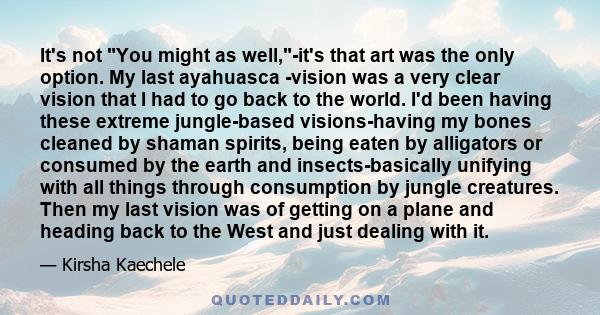 It's not You might as well,-it's that art was the only option. My last ayahuasca -vision was a very clear vision that I had to go back to the world. I'd been having these extreme jungle-based visions-having my bones