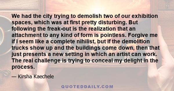 We had the city trying to demolish two of our exhibition spaces, which was at first pretty disturbing. But following the freak-out is the realization that an attachment to any kind of form is pointless. Forgive me if I