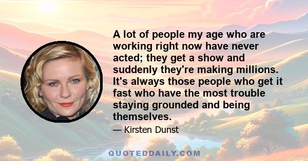 A lot of people my age who are working right now have never acted; they get a show and suddenly they're making millions. It's always those people who get it fast who have the most trouble staying grounded and being