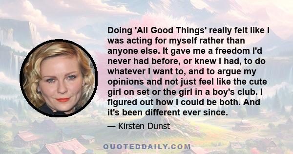 Doing 'All Good Things' really felt like I was acting for myself rather than anyone else. It gave me a freedom I'd never had before, or knew I had, to do whatever I want to, and to argue my opinions and not just feel