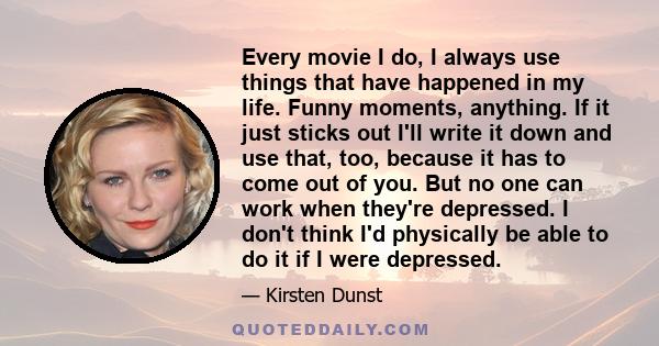 Every movie I do, I always use things that have happened in my life. Funny moments, anything. If it just sticks out I'll write it down and use that, too, because it has to come out of you. But no one can work when