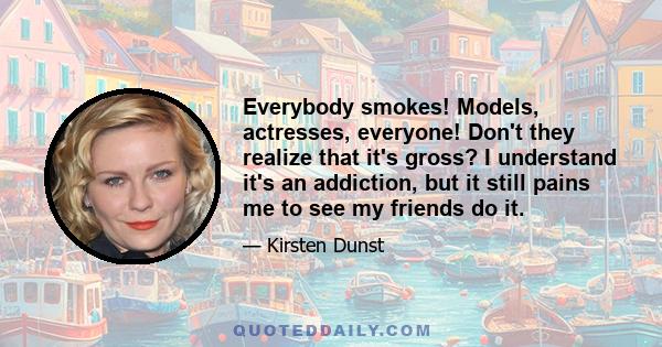 Everybody smokes! Models, actresses, everyone! Don't they realize that it's gross? I understand it's an addiction, but it still pains me to see my friends do it.