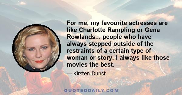 For me, my favourite actresses are like Charlotte Rampling or Gena Rowlands... people who have always stepped outside of the restraints of a certain type of woman or story. I always like those movies the best.