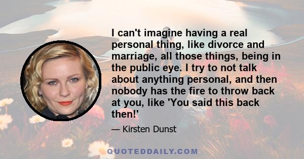 I can't imagine having a real personal thing, like divorce and marriage, all those things, being in the public eye. I try to not talk about anything personal, and then nobody has the fire to throw back at you, like 'You 