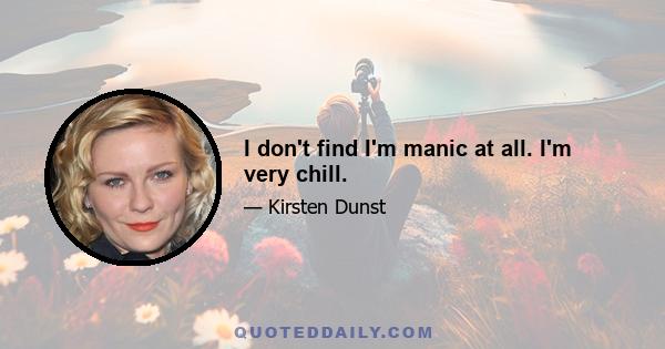 I don't find I'm manic at all. I'm very chill.