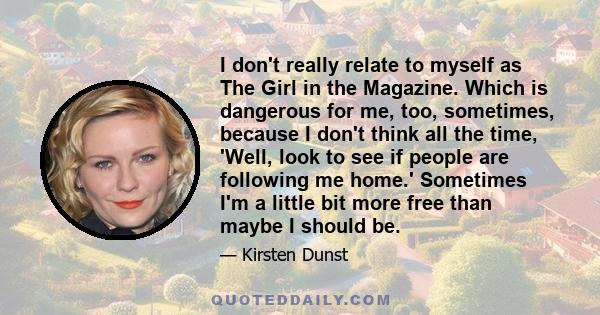 I don't really relate to myself as The Girl in the Magazine. Which is dangerous for me, too, sometimes, because I don't think all the time, 'Well, look to see if people are following me home.' Sometimes I'm a little bit 