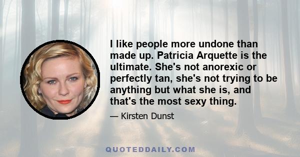 I like people more undone than made up. Patricia Arquette is the ultimate. She's not anorexic or perfectly tan, she's not trying to be anything but what she is, and that's the most sexy thing.