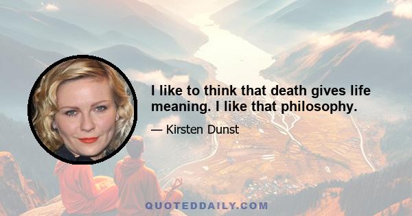 I like to think that death gives life meaning. I like that philosophy.