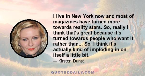 I live in New York now and most of magazines have turned more towards reality stars. So, really I think that's great because it's turned towards people who want it rather than... So, I think it's actually kind of