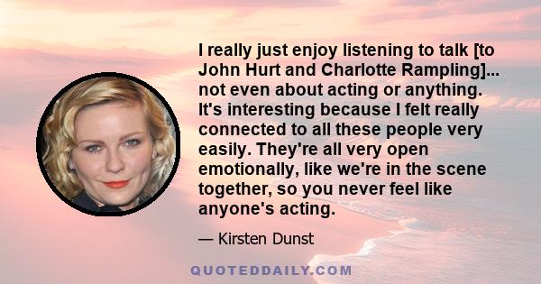 I really just enjoy listening to talk [to John Hurt and Charlotte Rampling]... not even about acting or anything. It's interesting because I felt really connected to all these people very easily. They're all very open