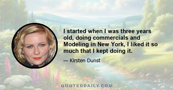 I started when I was three years old, doing commercials and Modeling in New York, I liked it so much that I kept doing it.