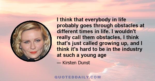 I think that everybody in life probably goes through obstacles at different times in life. I wouldn't really call them obstacles, I think that's just called growing up, and I think it's hard to be in the industry at