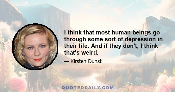 I think that most human beings go through some sort of depression in their life. And if they don't, I think that's weird.