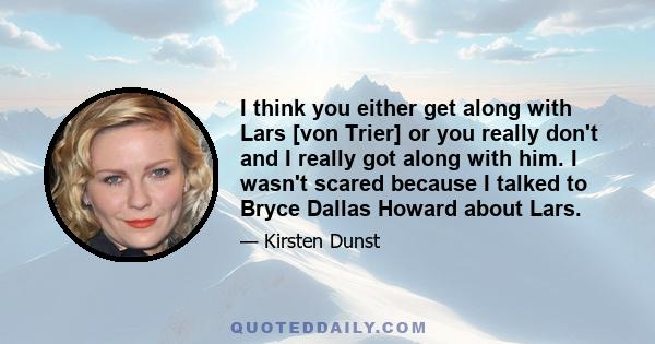 I think you either get along with Lars [von Trier] or you really don't and I really got along with him. I wasn't scared because I talked to Bryce Dallas Howard about Lars.