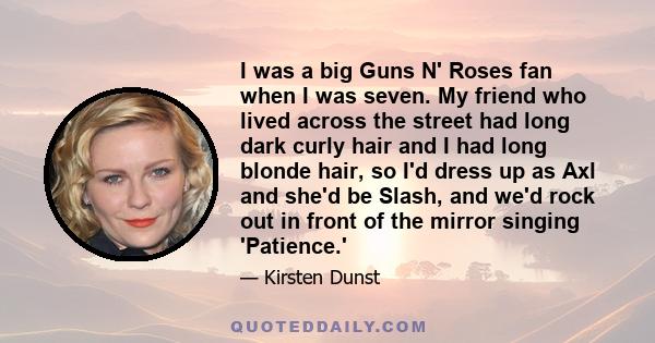 I was a big Guns N' Roses fan when I was seven. My friend who lived across the street had long dark curly hair and I had long blonde hair, so I'd dress up as Axl and she'd be Slash, and we'd rock out in front of the