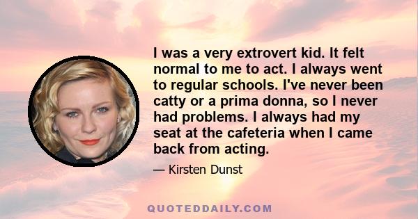 I was a very extrovert kid. It felt normal to me to act. I always went to regular schools. I've never been catty or a prima donna, so I never had problems. I always had my seat at the cafeteria when I came back from