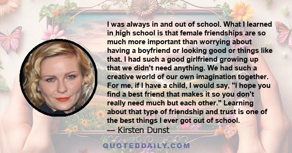 I was always in and out of school. What I learned in high school is that female friendships are so much more important than worrying about having a boyfriend or looking good or things like that. I had such a good