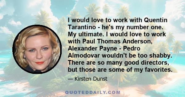 I would love to work with Quentin Tarantino - he's my number one. My ultimate. I would love to work with Paul Thomas Anderson, Alexander Payne - Pedro Almodovar wouldn't be too shabby. There are so many good directors,